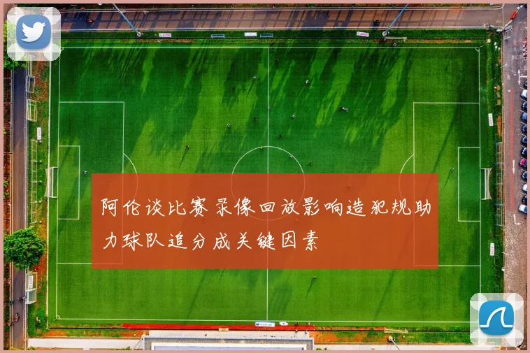 阿伦谈比赛录像回放影响造犯规助力球队追分成关键因素