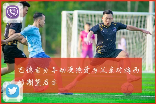 巴德吉分享动漫热爱与父亲对梅西的期望启示