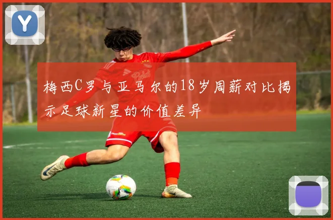 梅西C罗与亚马尔的18岁周薪对比揭示足球新星的价值差异