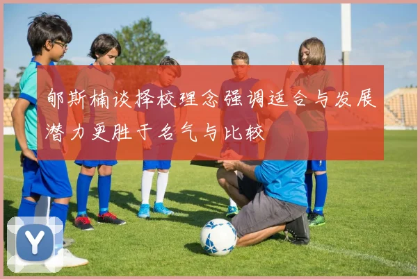 郇斯楠谈择校理念强调适合与发展潜力更胜于名气与比较