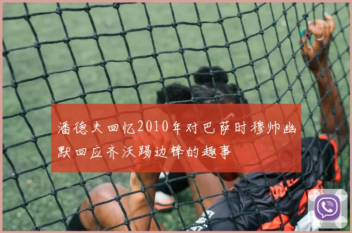 潘德夫回忆2010年对巴萨时穆帅幽默回应齐沃踢边锋的趣事