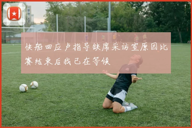 快船回应卢指导缺席采访室原因比赛结束后我已在等候