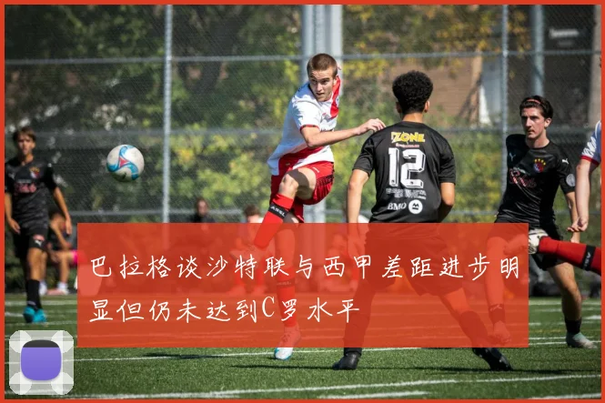 巴拉格谈沙特联与西甲差距进步明显但仍未达到C罗水平