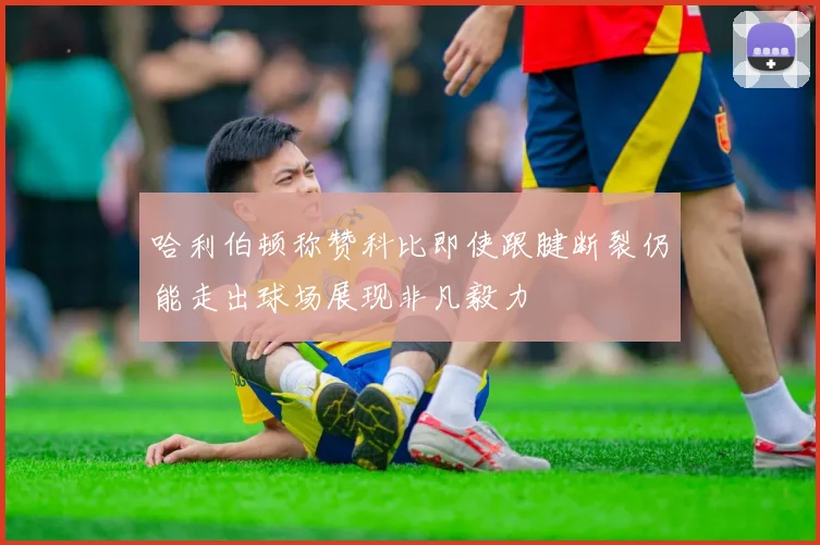 哈利伯顿称赞科比即使跟腱断裂仍能走出球场展现非凡毅力