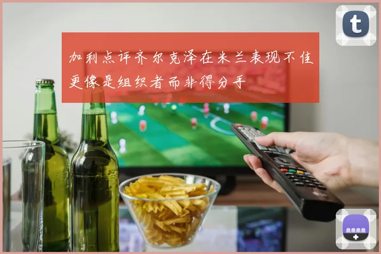 加利点评齐尔克泽在米兰表现不佳更像是组织者而非得分手