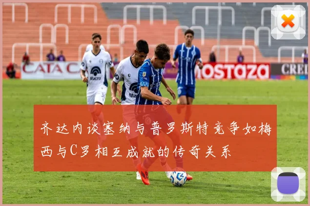 齐达内谈塞纳与普罗斯特竞争如梅西与C罗相互成就的传奇关系