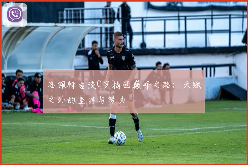 洛佩特吉谈C罗梅西巅峰之路：天赋之外的坚持与努力