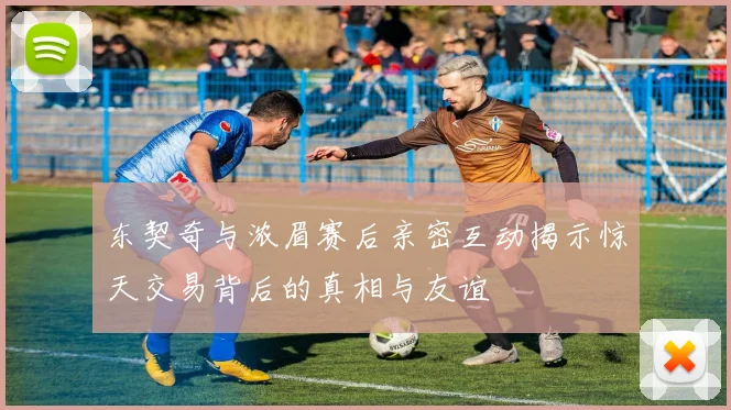 东契奇与浓眉赛后亲密互动揭示惊天交易背后的真相与友谊