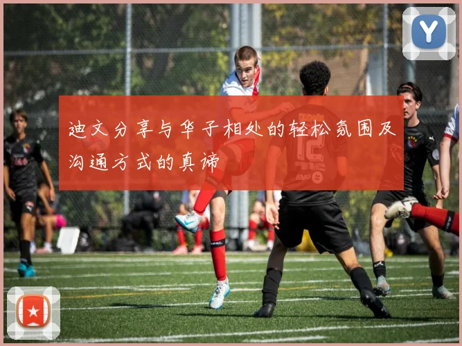 迪文分享与华子相处的轻松氛围及沟通方式的真谛