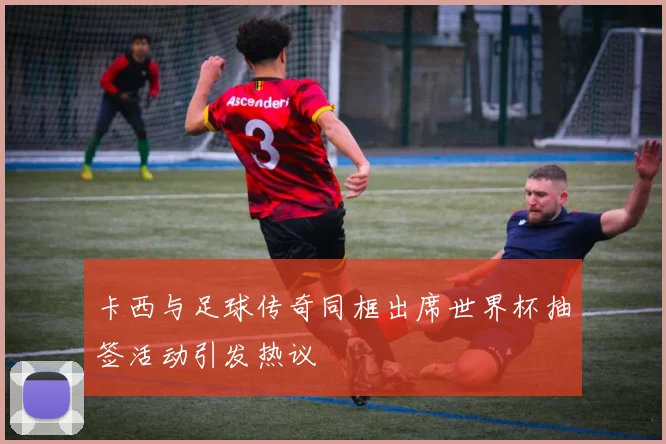 卡西与足球传奇同框出席世界杯抽签活动引发热议