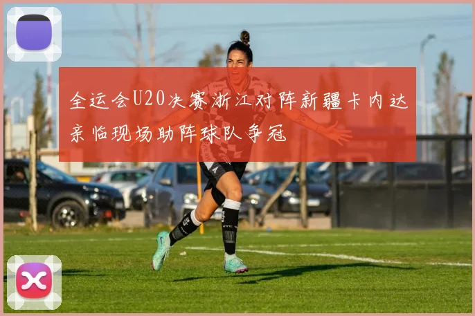 全运会U20决赛浙江对阵新疆卡内达亲临现场助阵球队争冠