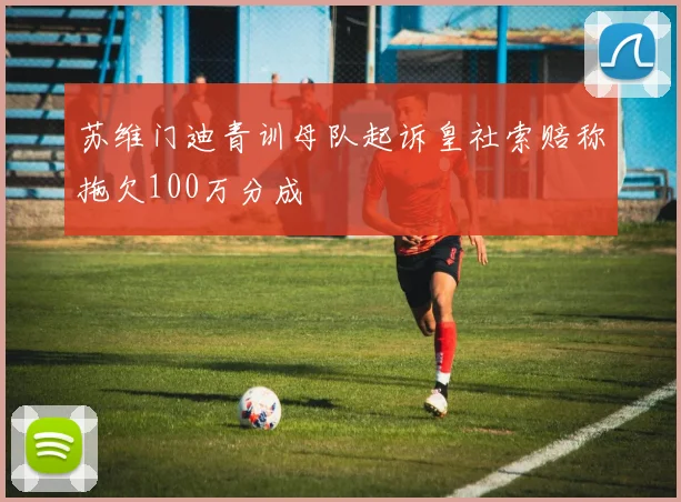 苏维门迪青训母队起诉皇社索赔称拖欠100万分成
