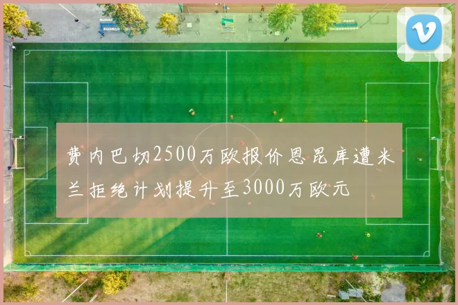 费内巴切2500万欧报价恩昆库遭米兰拒绝计划提升至3000万欧元