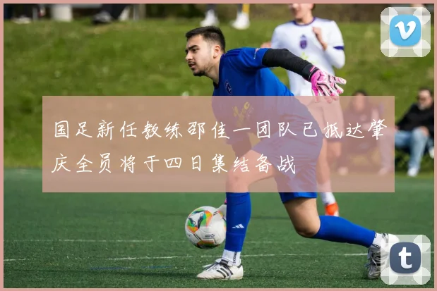 国足新任教练邵佳一团队已抵达肇庆全员将于四日集结备战