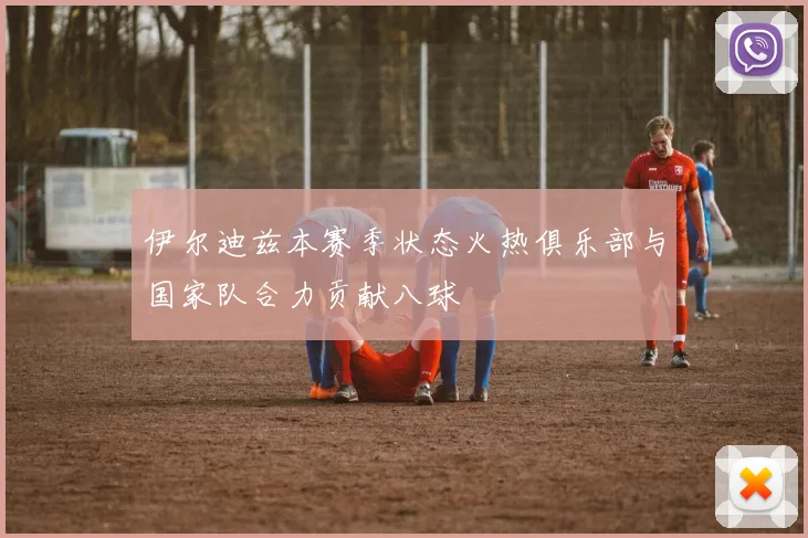 伊尔迪兹本赛季状态火热俱乐部与国家队合力贡献八球