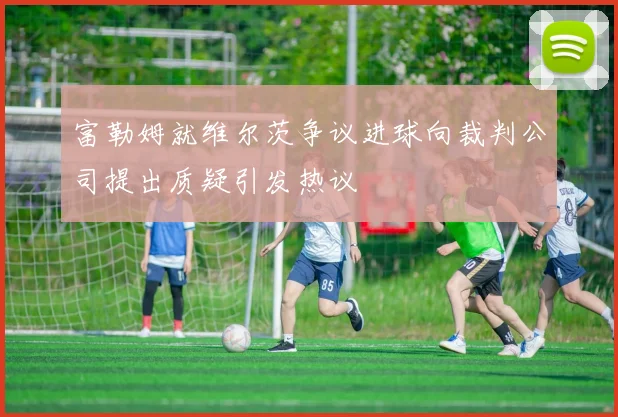 富勒姆就维尔茨争议进球向裁判公司提出质疑引发热议