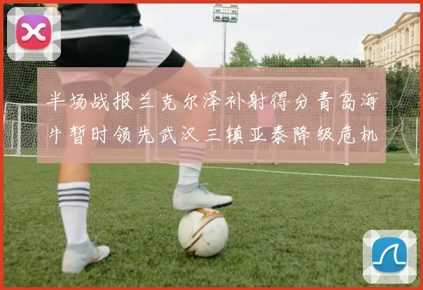 半场战报兰克尔泽补射得分青岛海牛暂时领先武汉三镇亚泰降级危机加剧