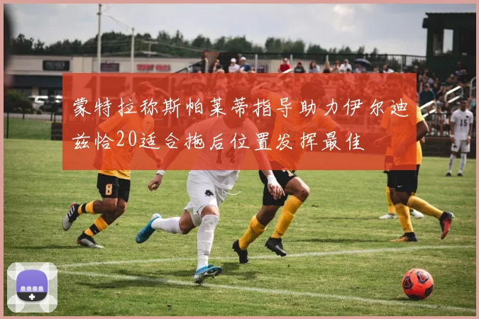 蒙特拉称斯帕莱蒂指导助力伊尔迪兹恰20适合拖后位置发挥最佳