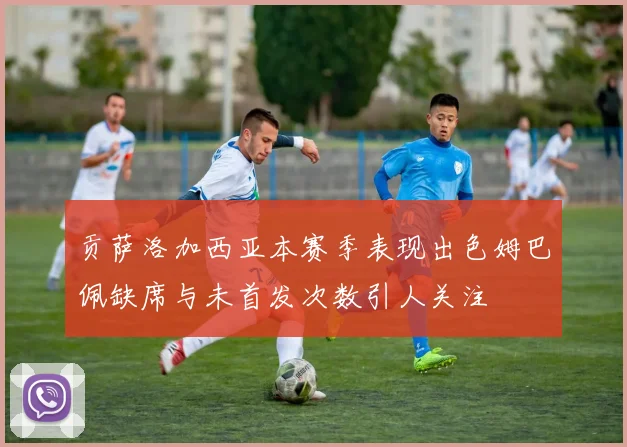 贡萨洛加西亚本赛季表现出色姆巴佩缺席与未首发次数引人关注
